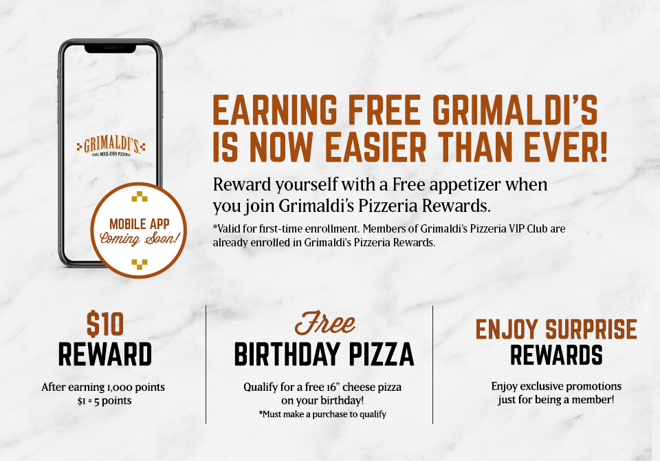 Earning Free Grimaldi\'s is now easier than ever! Reward yourself with a free appetizer when you join Grimaldi\'s Pizzeria Rewards. Valid for first-time enrollement. Members of Grimaldi\'s Pizzeria VIP Club are already enrolled in Grimaldi\'s Pizzeria Rewards